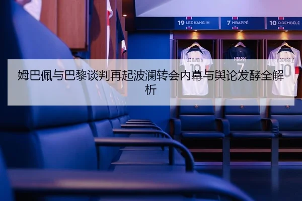 姆巴佩与巴黎谈判再起波澜转会内幕与舆论发酵全解析