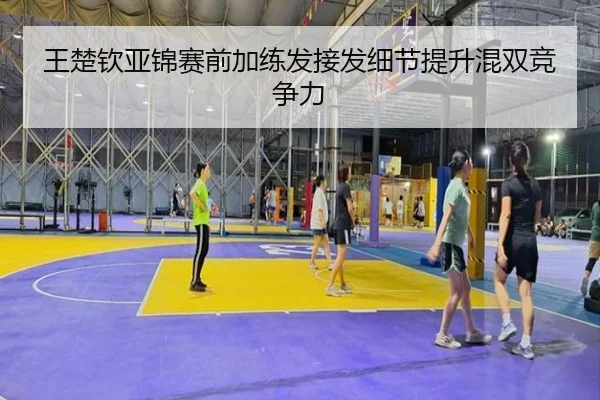 王楚钦亚锦赛前加练发接发细节提升混双竞争力